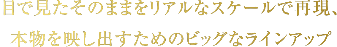 目で見たそのままをリアルなスケールで再現、本物を映し出すためのビッグなラインアップ